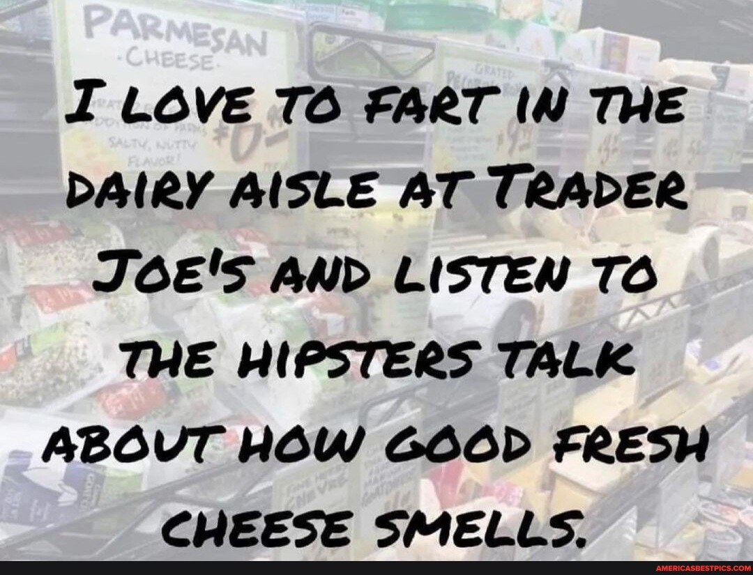 I LOVE TO FART IN THE DAIRY AISLE AT TRADER JOE'S AND LISTEN TO THE HIPSTERS TALK ABOVT HOW GOOD