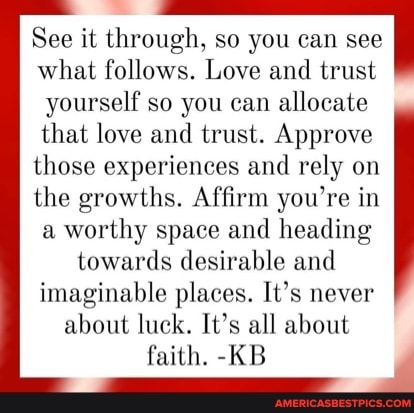 See it through, so you can see what follows. Love and trust
yourself so you can allocate that love and trust. Approve those experiences and rely on the growths. Affirm you're in a worthy space and heading towards desirable and imaginable places. It's never about luck. It's all about faith. -KB