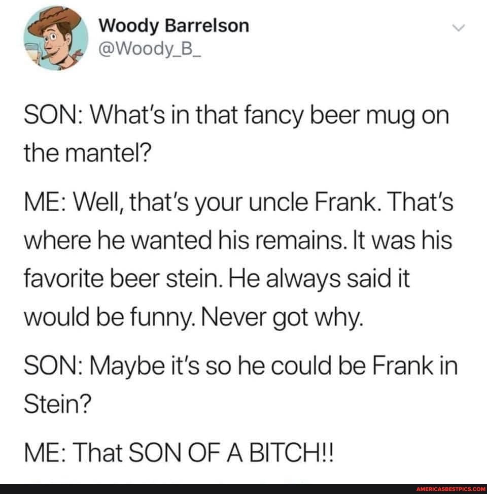 Barrelson
SON: What's in that fancy beer mug on the mantel?
ME: Well, that's your uncle Frank. That's where he wanted his remains. It was his favorite beer stein. He always said it would be funny. Never got why.
SON: Maybe it's so he could be Frank in
Stein?
ME: That SON OF A BITCH!!
