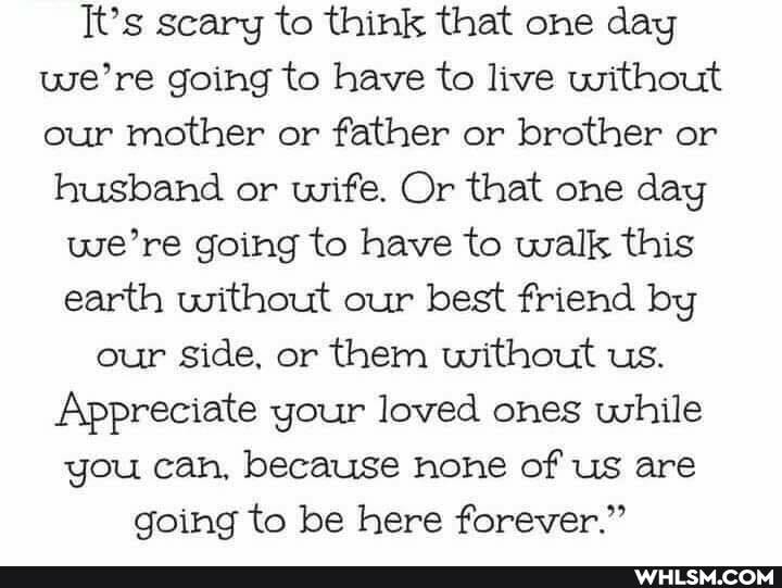 It's scary to think that one day we're going to have to live without our mother or father or brother or husband or wife. Or that one day
we're going to have to walk this earth without our best friend by our side, or them without us.
Appreciate your loved ones while you can, because hone of us are going to be here forever."