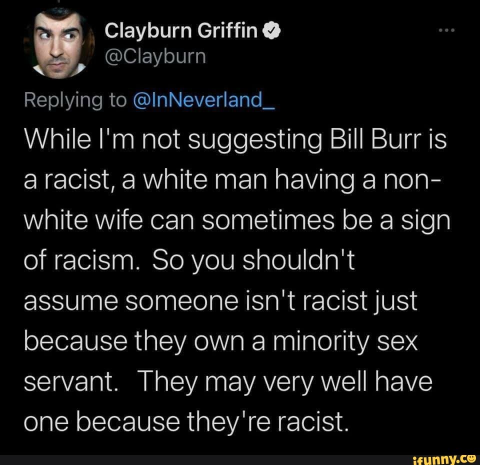 Clayburn Griffin @
Replying to @InNeverland_
While I'm not suggesting Bill Burr is a racist, a white man having a non- white wife can sometimes be a sign of racism. So you shouldn't assume someone isn't racist just because they own a minority sex servant. They may very well have one because they're racist.