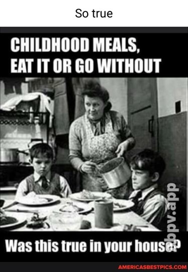 So true
CHILDHOOD MEALS,
EAT IT OR GO WITHOUT
Was this true in your nous>