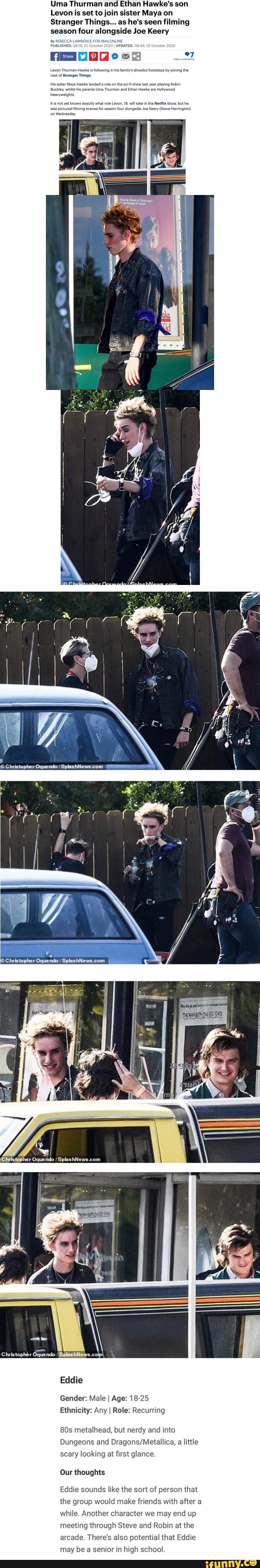 Uma Thurman and Ethan Hawke's son
Levon is set to join sister Maya on
Stranger Things... as he's seen filming season four alongside Joe Keery
Bye NUN
'UPDATED:
FESD =5
'Christopher Oquendo
Christopher Oquendo /SplashNews.cov
Eddie
Gender: Male I Age: 18-25
Ethnicity: Any I Role: Recurring
metalhead, but nerdy and into
Dungeons and a little scary looking at first glance.
Our thoughts
Eddie sounds like the sort of person that the group would make friends with after a while. Another character we may end up meeting through Steve and Robin at the arcade. There's also potential that Eddie may be senior in high school