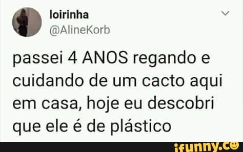 loirinha
AlineKorb
passei 4 ANOS regando e cuidando de um cacto aqui
em casa, hoje eu descobri que ele é de plástico