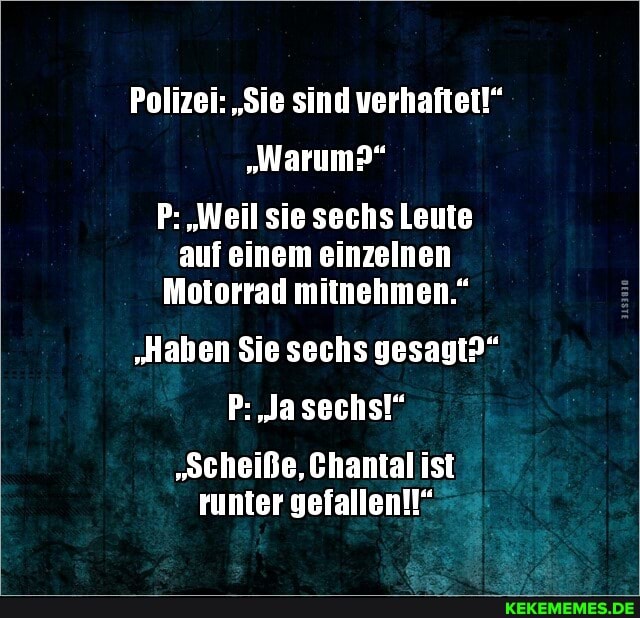 Polizei: "Sie sind verhaftet!"
"Warum?"
P: "Weil sie sechs Leute auf einem einzelnen
Motorrad mitnehmen."
"Haben Sie sechs gesagt?"
P: Ja sechs!"
"Scheiße, Chantal ist runter gefallen!!"