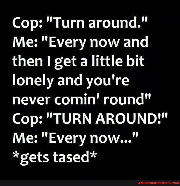 Cop: "Turn around."
Me: "Every now and then I get a little bit lonely and you're never comin! round"
Cop: "TURN AROUND!"
Me: "Every now..."
*gets tased*