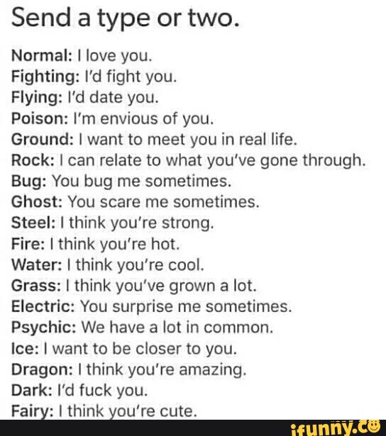 Send a type or two.
Normal: I love you.
Fighting: I'd fight you.
Flying: I'd date you.
Poison: I’m envious of you.
Ground: I want to meet you in real life.
Rock: I can relate to what you've gone through.
Bug: Vou bug me sometimes.
Ghost: You scare me sometimes.
Steel: I think you’re strong.
Fire: I think you're hot.
Water: I think you're cool.
Grass: I think you've grown a lot.
Electric: You surprise me sometimes.
Psychic: We have a lot in common.
Ice: I want to be closer to you.
Dragon: I think you're amazing.
Dark: I'd fuck you.
Fairy: I think you're cute.
.