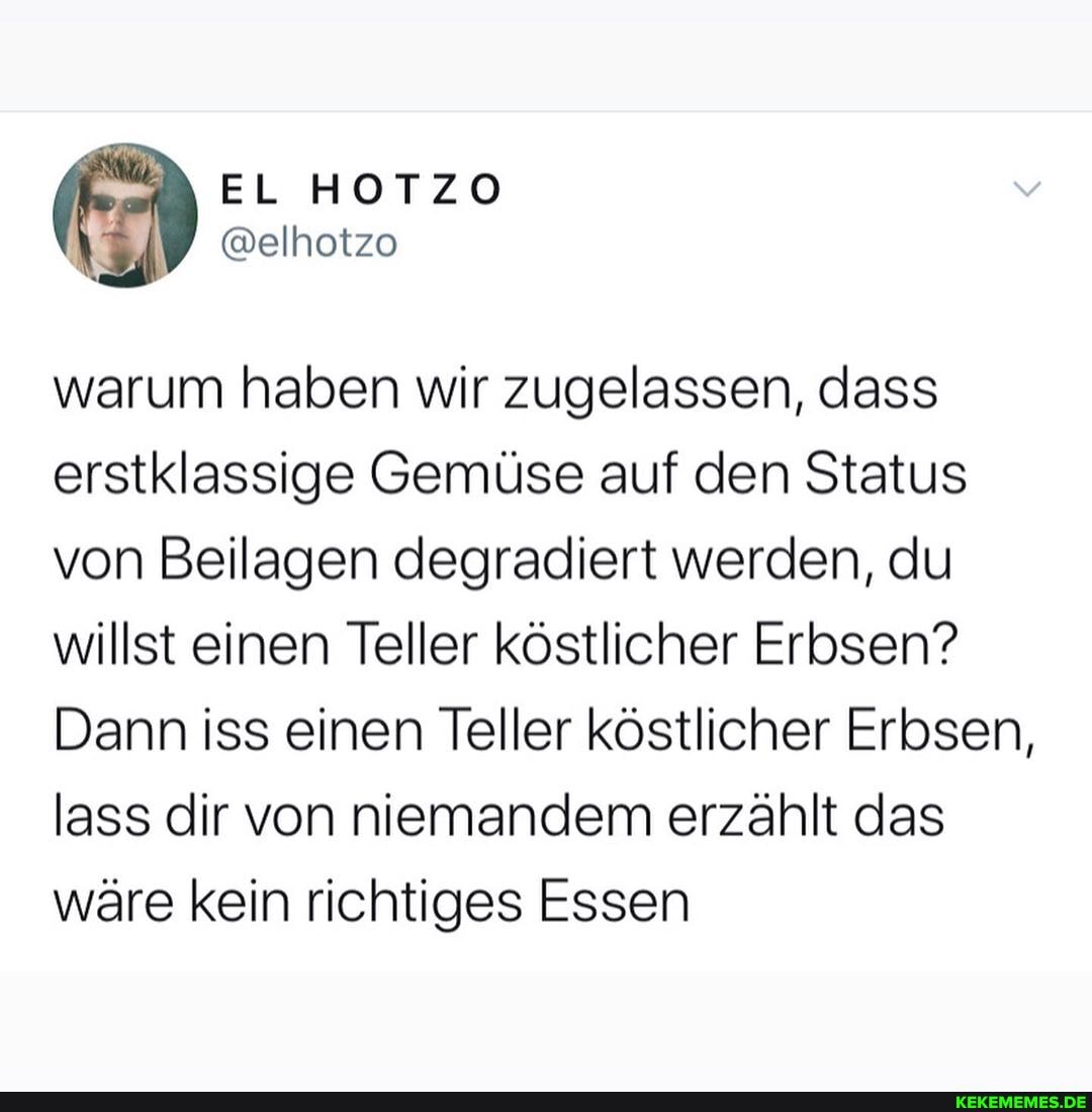 EL HOTZO
ER
@elhotzo
warum haben wir zugelassen, dass erstklassige Gemüse auf den Status von Beilagen degradiert werden, du willst einen Teller köstlicher Erbsen?
Dann iss einen Teller köstlicher Erbsen, lass dir von niemandem erzählt das wäre kein richtiges Essen