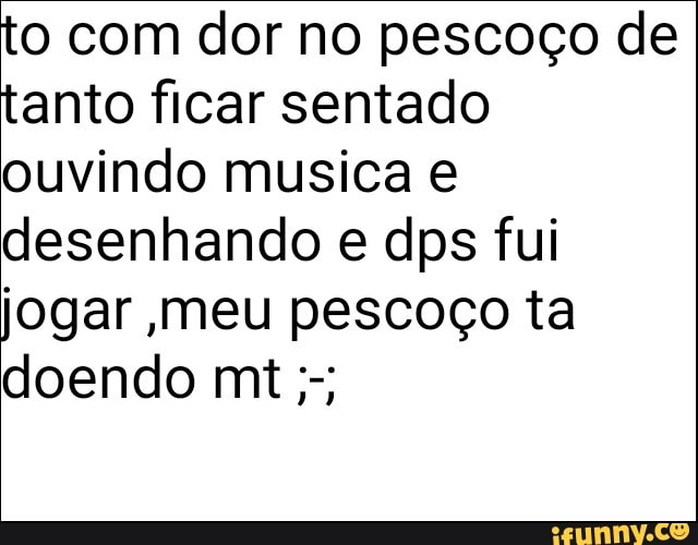 to com dor no pescoço de
tanto ficar sentado
ouvindo musica e
desenhando e dps fui
jogar meu pescoço ta