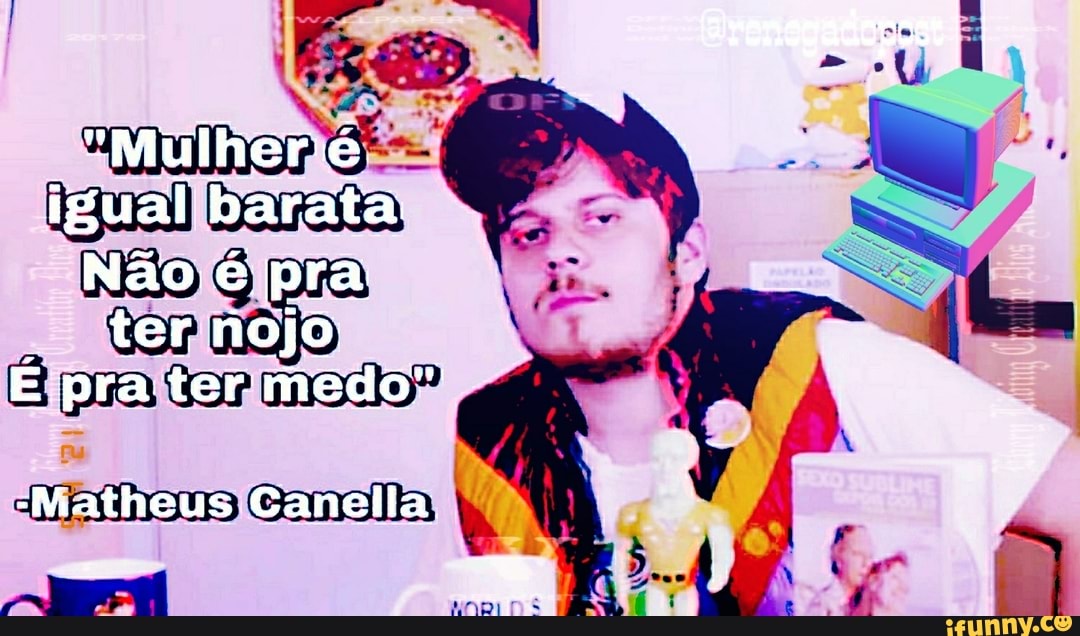 "Mulher ié I igual barata
Não é pra ter nojo.
E prater medo"
-Matheus Canelia,
