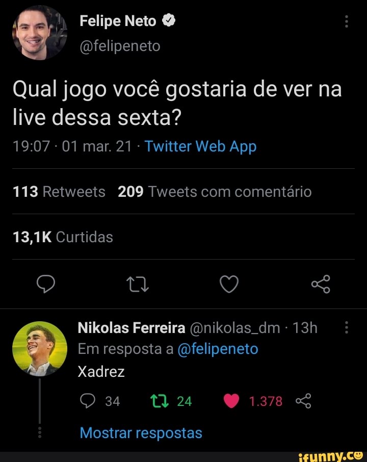 Felipe Neto
(Ofelipeneto
Qual jogo você gostaria de ver na
live dessa sexta?
113 Retweeis 209 Tweets com comentário
13,1K Curtidas
Q Q
Nikolas Ferreira (Onikolas dm
Em resposta a (Dfelipeneto
Xadrez
Mostrar respostas