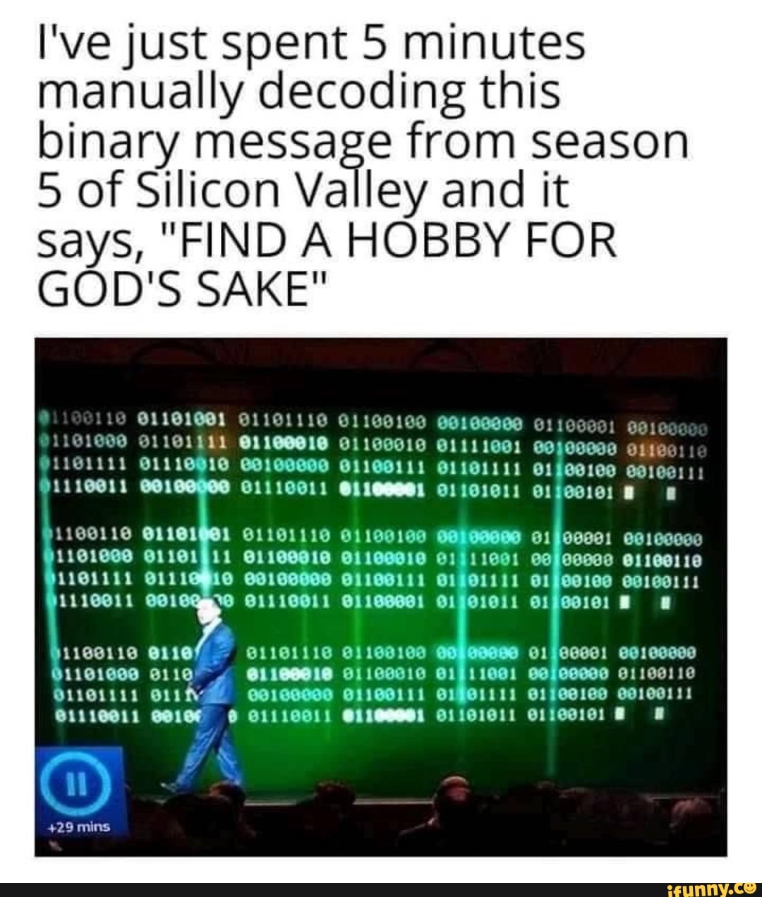 I've just spent 5 minutes manually decoding this binary message from season
5 of Silicon Valley and it says, "FIND A HOBBY FOR GOD'S SAKE"
CO
O1101911 01911001 @1100110
SS
aunt
mins
O111001) 111001) O1101011 O1100101