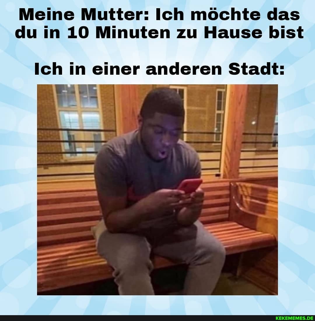 Meine Mutter: Ich möchte das du in 10 Minuten zu Hause bist
Ich in einer anderen Stadt:
