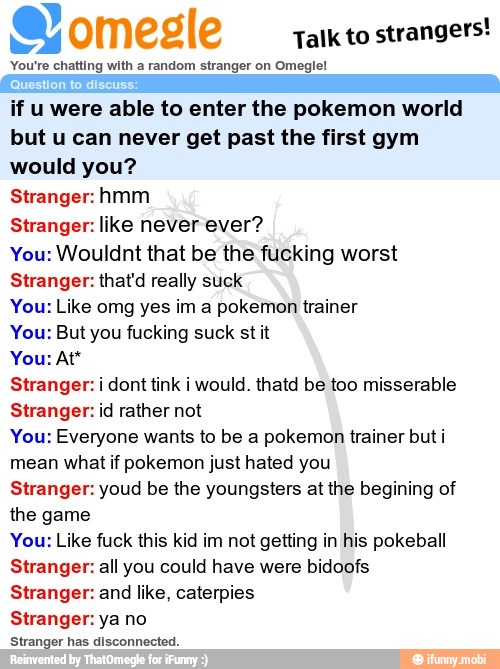 e) omegle
Talk to
strangers!
You're chatting with a random stranger on Omeglel
if u were able to enter the pokemon world
but u can never get past the first gym
would you?
Stranger:hmm
Stranger: like never ever?
You: Wouldnt that be the fucking worst
Stranger: that'd really suck
You: Like omg yes im a pokemon trainer
You: But you fucking suck st it
Stranger: i dont tink i would. thatd be too misserable
Stranger: id rather not
You: Everyone wants to be a pokemon trainer but i
mean what if pokemon just hated you
Stranger: youd be the youngsters at the begining of
the game
You: Like fuck this kid im not getting in his pokeball
Stranger: all you could have were bidoofs
Stranger: and like, caterpies
Stranger: ya no