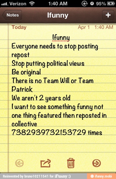Today Apr 1 1:40 AM
{funny
Everyone needs to stop posting
repost
Stop putting political views
Be original
There is no Team Will or Team
Patrick
We aren't 2 years old
(want to see
something funny not
one
thing featured then reposted in
collective
7382939732153729 times