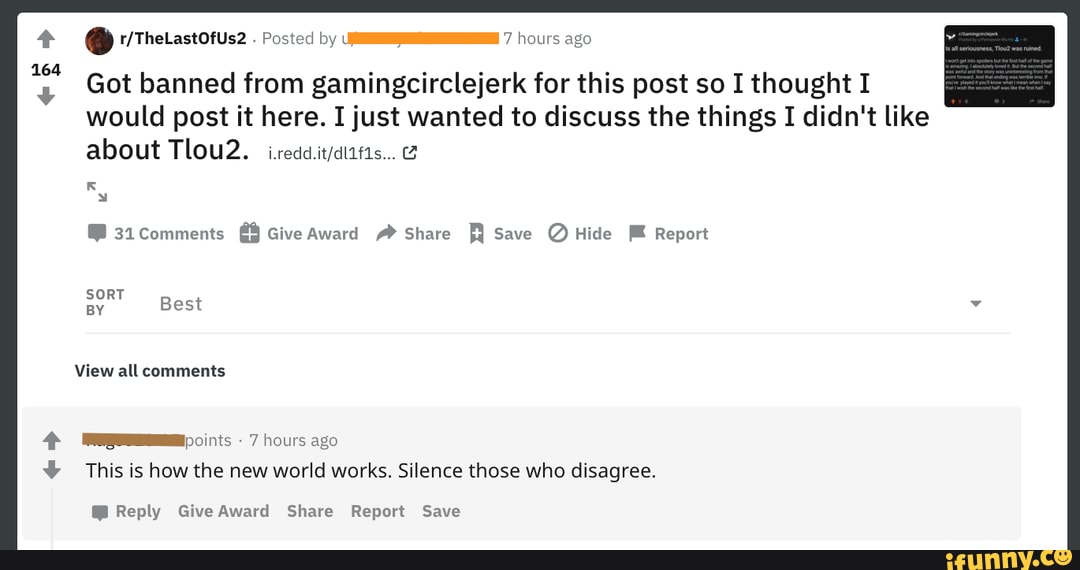 Posted by 7 hours ago
y Got banned from gamingcirclejerk for this post so I thought I
would post it here. I just wanted to discuss the things I didn't like about Tlou2.
31. Comments Give Award Share R Save @ Hide Report
SORT BY Best
View all comments
7 hours ago
This is how the new world works. Silence those who disagree.
@ Reply Give Award Share Report Save
