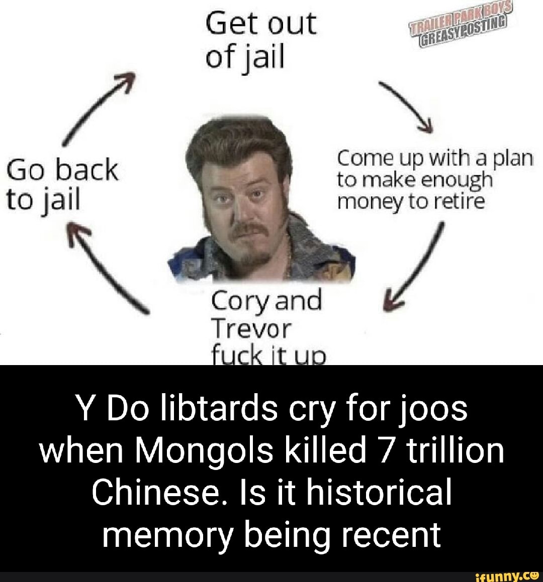 Get out of jail
Come up with a plan
Go back to make Come enough with to jail money to retire
Cory and
Trevor
Y Do libtards cry for joos when Mongols killed 7 trillion
Chinese. Is it historical memory being recent