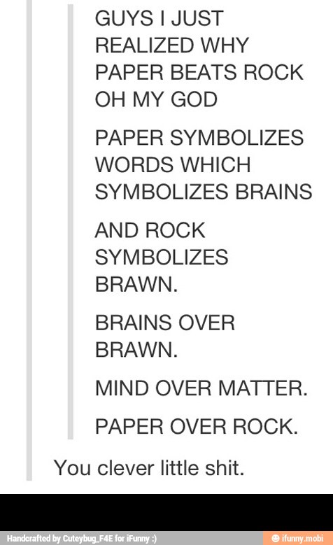 GUYS I JUST
REALIZED WHY
PAPER BEATS ROCK
OH MY GOD
PAPER SYMBOLIZES
WORDS WHICH
SYMBOLIZES BRAINS
AND ROCK
SYMBOLIZES
BRAWN.
BRAINS OVER
BRAWN.
MIND OVER MATTER.
PAPER OVER ROCK.
You clever little shit. -