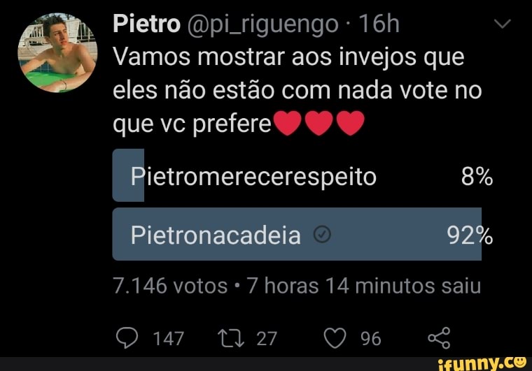 Pietro pi riguengo
Vamos mostrar aos invejos que eles não estão com nada vote no
que vc prefere
Pistromerecerespeito 8%
Pietronacadeia
7.146 votos 7 horas 14 minutos saiu
147 96