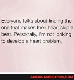Everyone talks about finding the one that makes their heart skip a beat. Personally, I'm not looking.
to develop a heart problem.