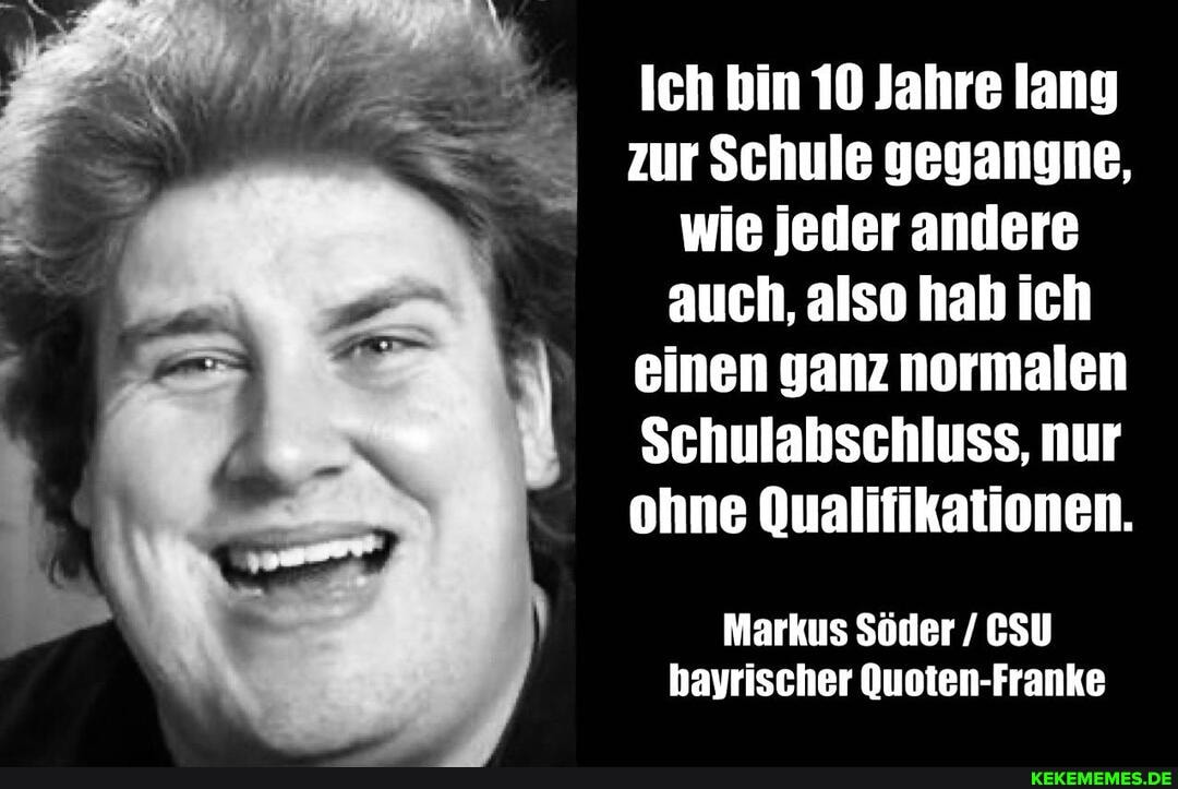 Ich bin 10 Jahre lang zur Schule geganyne, wie jeder andere auch, also hab ich einen ganz normalen
Schulabschluss, nur ohne Qualifikationen.
Markus Söder / CSU bayrischer Quoten-Franke