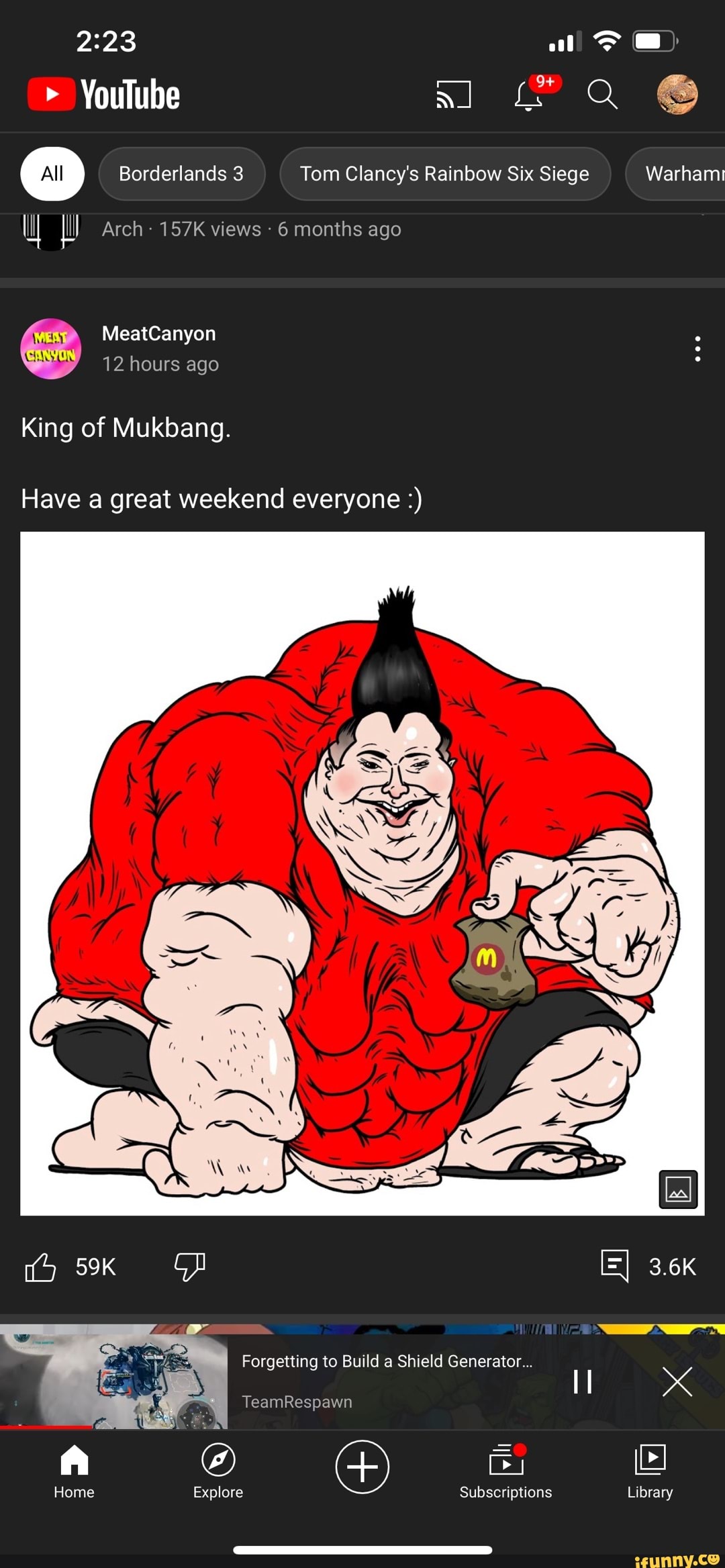 YouTube
Borderlands 3 Tom Clancy's Rainbow Six Siege Warhami
Arch- 157K views 6 months ago
MeatCanyon
12 hours ago ing of Mukbang.
Have a great weekend everyone
Warhami
=I 3.6K
TeamRespawn
Home Explore Subscriptions Library
Forgetting to Build a Shield Generator...
Library