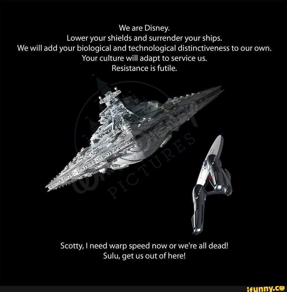 We are Disney.
Lower your shields and surrender your ships.
We will add your biological and technological distinctiveness to our own.
Your culture will adapt to service us.
Resistance is futile.
Scatty, I need warp speed now or we're all dead!
Sulu, get us out of here!