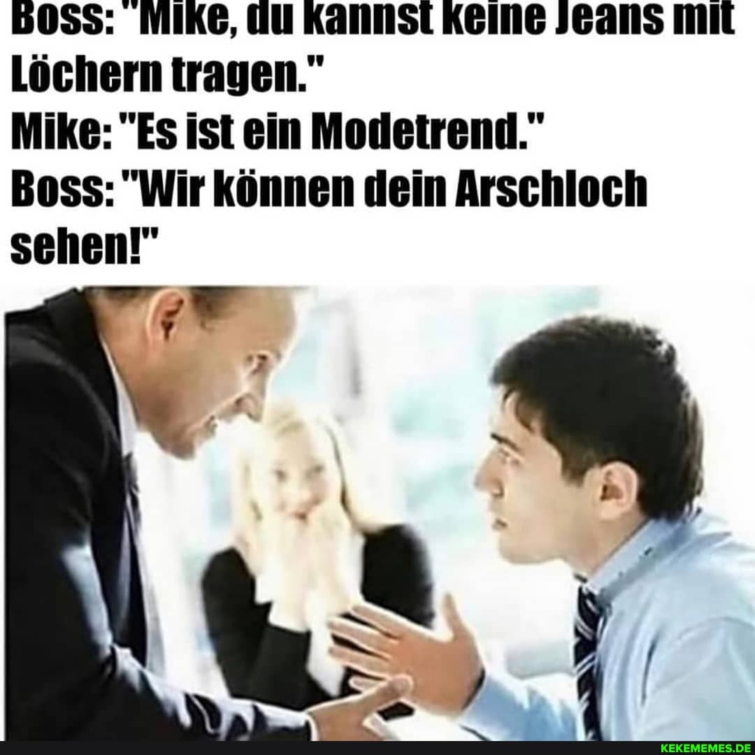 50S5: MIKE, UU KANNST KEINE JEANS miL Löchern tragen."
Mike: "Es ist ein Modetrend."
Boss: "Wir können dein Arschloch sehen!"