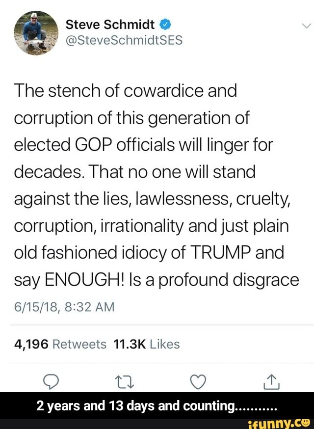 The stench of cowardice and
corruption of this generation of
elected GOP officials will linger for
decades. That no one will stand
against the lies, lawlessness, cruelty,
corruption, irrationality and just plain
old fashioned idiocy of TRUMP and
say ENOUGH! Is a profound disgrace
4,196 Retweets 11.3K Likes
2 years and 13 days and counting.. - 2 years and 13 days and counting...........