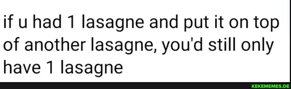 if uhad 1 lasagne and put it on top of another lasagne, you'd still only have lasagne