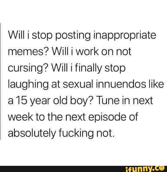 Willi stop posting inappropriate
memes? Willi work on not
cursing? Will i finally stop
laughing at sexual innuendos like
a 15 year old boy? Tune in next
week to the next episode of
absolutely fucking not.