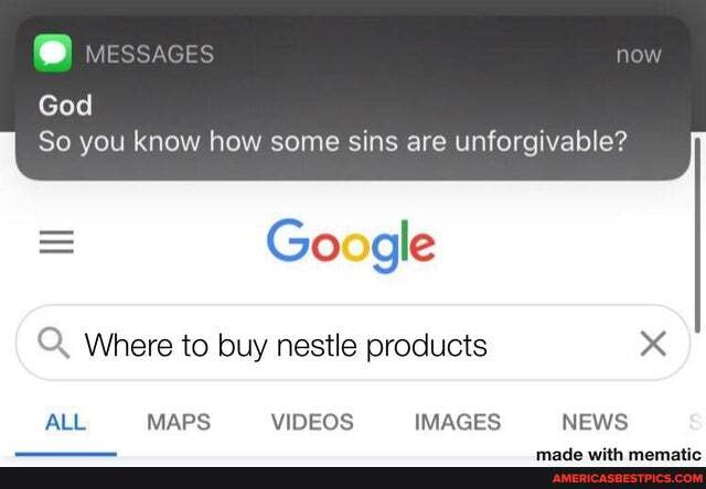 God
So you know how some sins are unforgivable?
Go gle
Where to buy nestle products x
ALL MAPS VIDEOS IMAGES NEWS