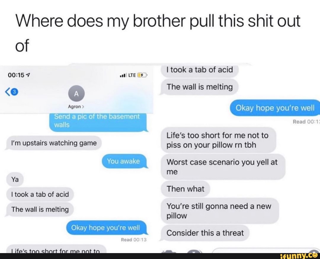 Where does my brother pull this shit out
I'm upstairs watching game
You awake
Okay hope you're well
Life's too short for me not to
piss on your pillow m tbh
Worst case scenario you yell at
me
You're still gonna need a new
pillow
Consider this threat