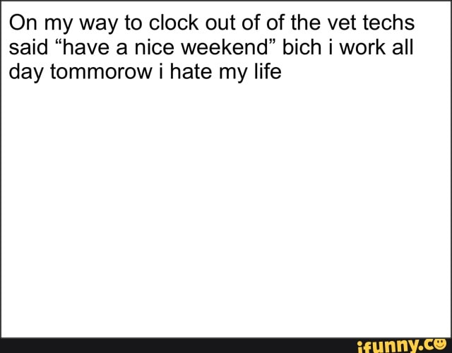 On my way to clock out of of the vet techs
said "have a nice weekend" bich i work all
day tommorow i hate my life