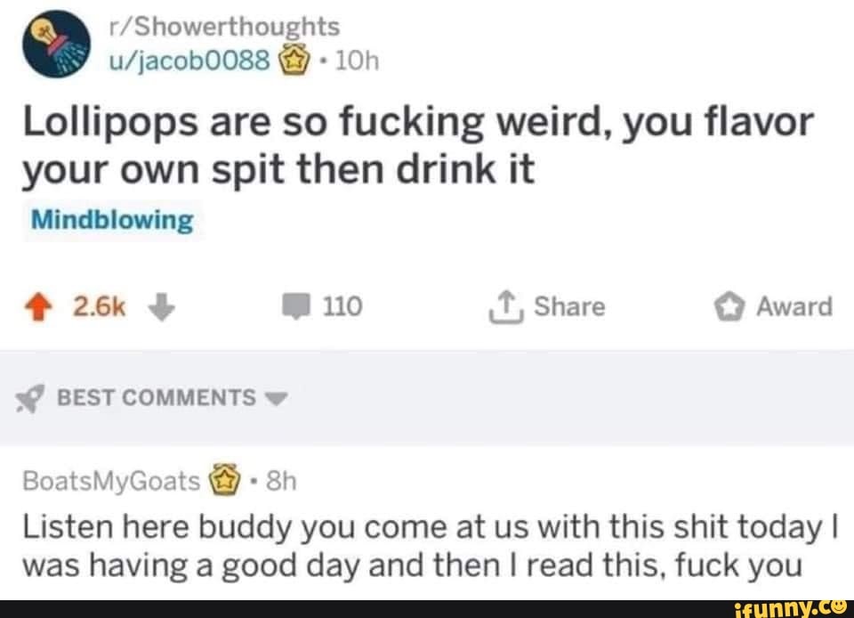 Lollipops are so fucking weird, you flavor
your own spit then drink it
Mindblowing
110 it, Share Award
BEST COMMENTS BoatsMyGoats Sh
Listen here buddy you come at us with this shit today I was having a good day and then I I read this, fuck you