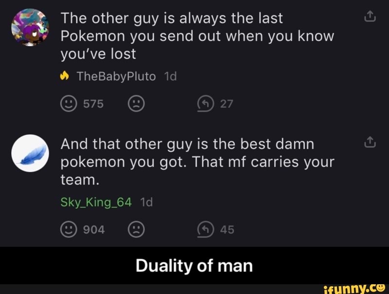 The other guy is always the last
Pokemon you send out when you know you've lost
TheBabyPluto
27
And that other guy is the best damn pokemon you got. That mf carries your team.
Sky_King_64
904
Duality of man - Duality of man