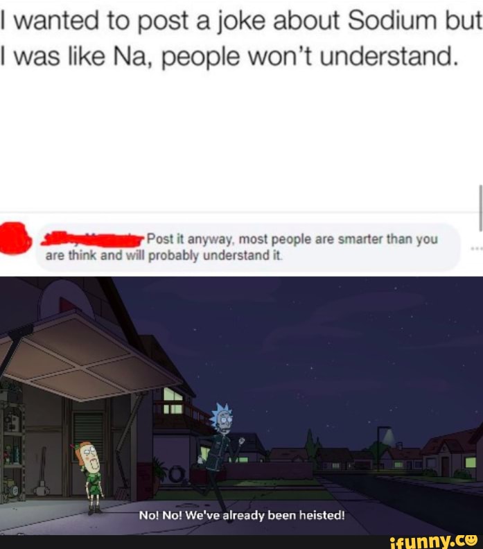 I wanted to post a joke about Sodium but
I was like Na, people won't understand.
Post it anyway, most people are smarter than you
are think and will probably understand it
No! No! We've already been heisted!