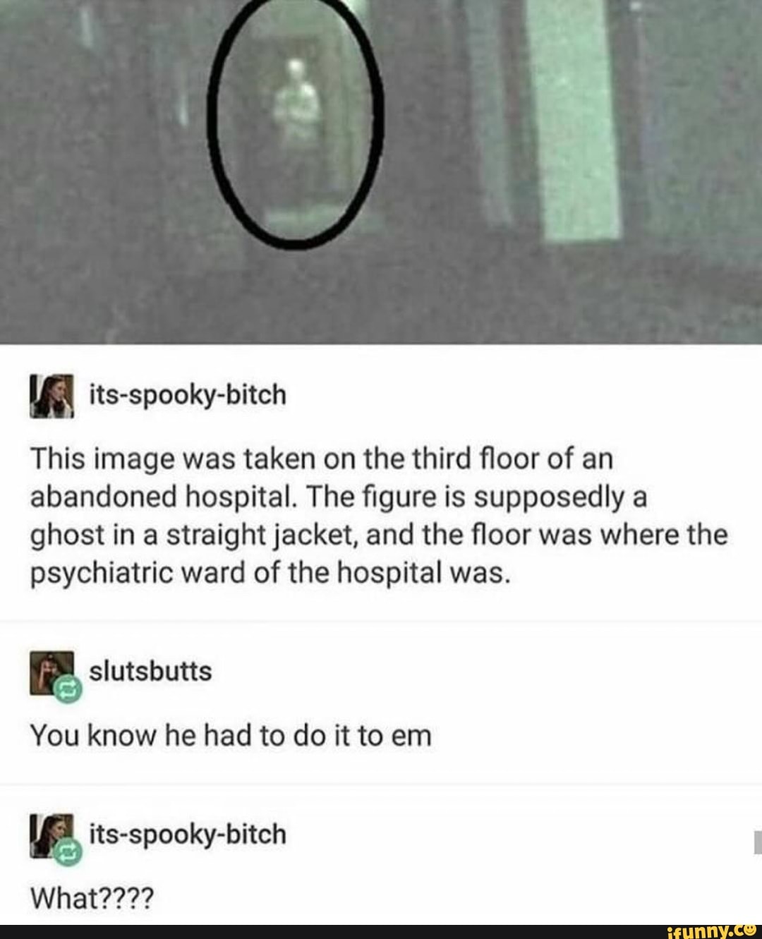 This image was taken on the third floor of an
abandoned hospital. The figure is supposedly a
ghost in a straight jacket, and the floor was where the
psychiatric ward of the hospital was.
You know he had to do it to em
a its-spooky-bitch