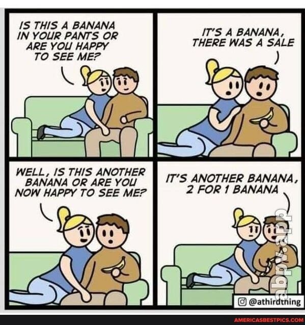 JS THIS A BANANA IN YOUR PANTS OR ARE YOL HAPPY TO SEE ME?
WELL, IS THIS ANOTHER BANANA OR ARE YOL NOW HAPPY TO SEE ME?
IT'S A BANANA,
THERE WAS A SALE
IT'S ANOTHER BANANA,
2 FOR 1 BANANA