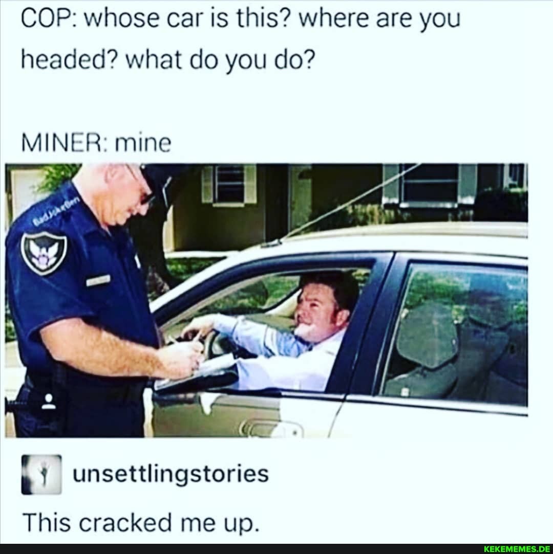 COP: whose car is this? where are you headed? what do you do?
MINER: mine
settlingstories
This cracked me up.