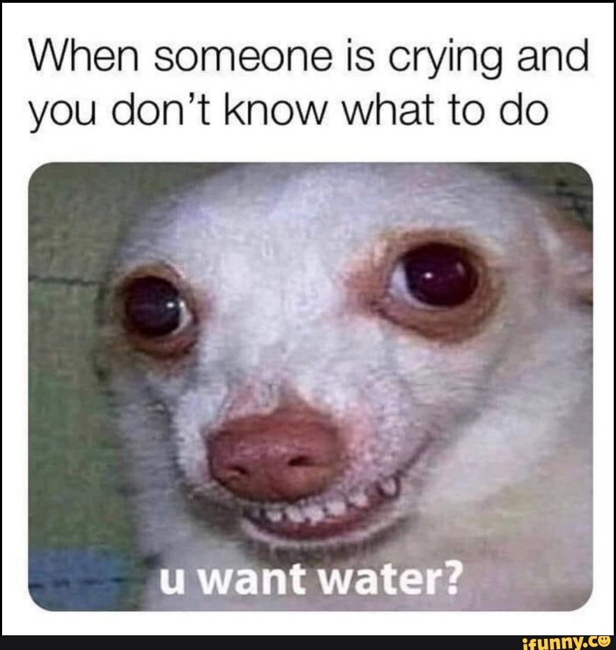 When someone is crying and you don't know what to do
u want water?