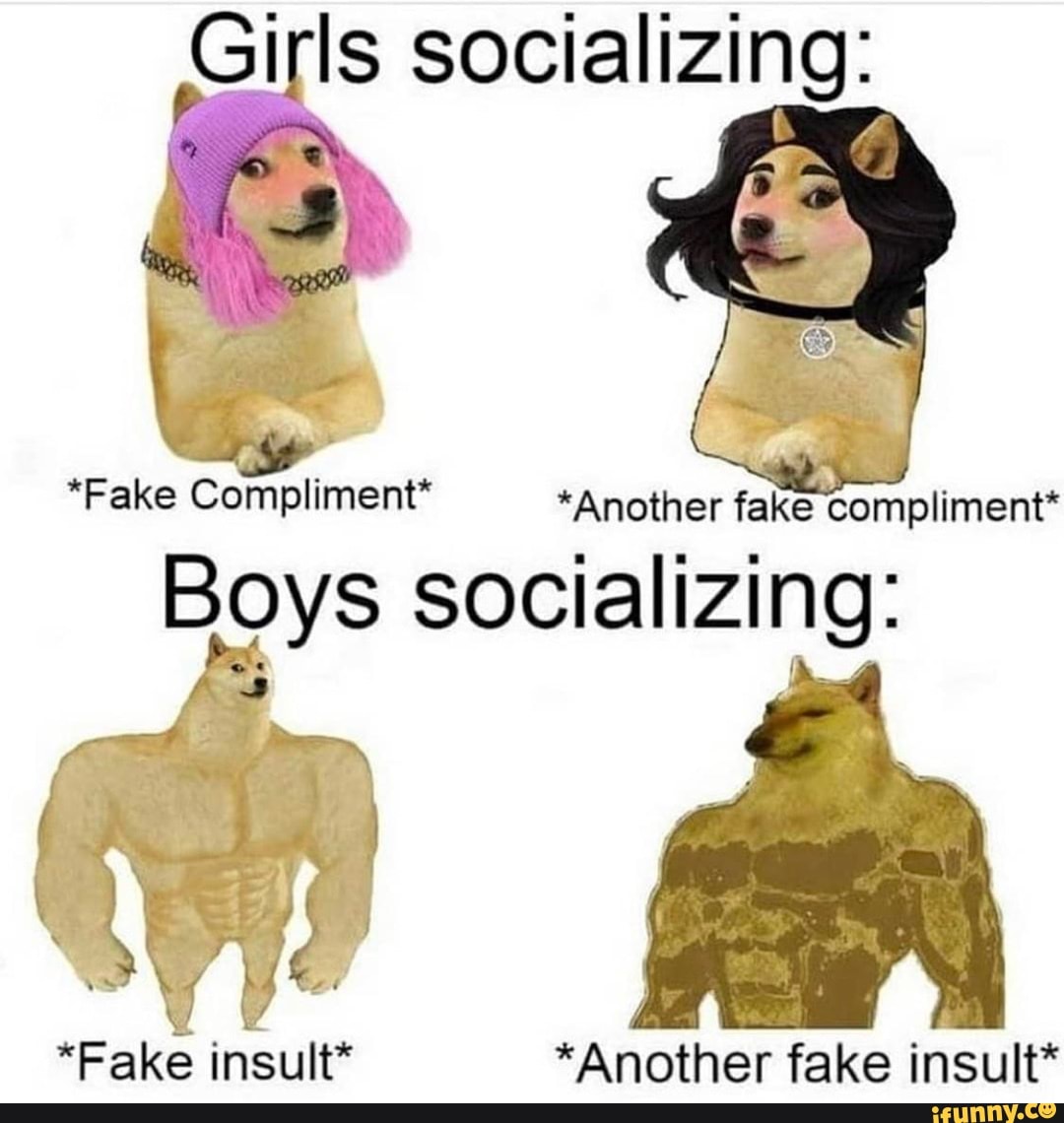 Girls socializing:
*Fake Compliment* *Another fake compliment*
Boys socializing:
"Fake insult* *Another fake insult*
