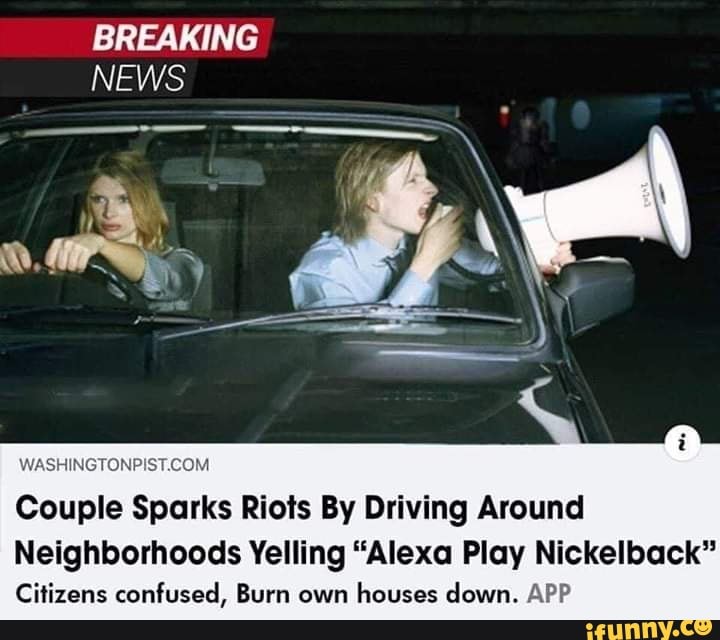 Couple Sparks Riots By Driving Around
Neighborhoods Yelling "Alexa Play Nickelback"
Citizens confused, Burn own
houses down. APP