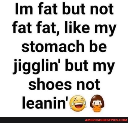 Im fat but not fat fat, like my stomach be jigglin' but my shoes not
leanin'