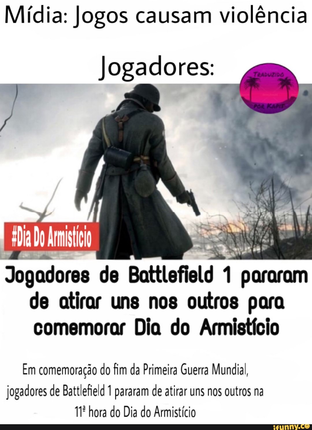 Mídia: Jogos causam violência
Jogadores:
Jogadores de Battlefiald 1 pararam de atirar uns nos outros para comemorar Dia do Armistício
Em comemoração do fim da Primeira Guerra Mundial, jogadores de Battlefield 1 pararam de atirar uns nos outros na hora do Dia do Armistício