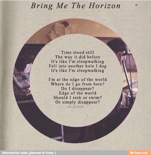 Bring Me The Horizon Time stood still
The way it did before
It's like I'm sleepwalking
Fell into another hole I dug
It's like I'm sleepwalking
I'm at the edge of the world
Where do I go from here?
Do I disappear?
Edge of the world
Should I sink or
swim?
Or simply disappear?