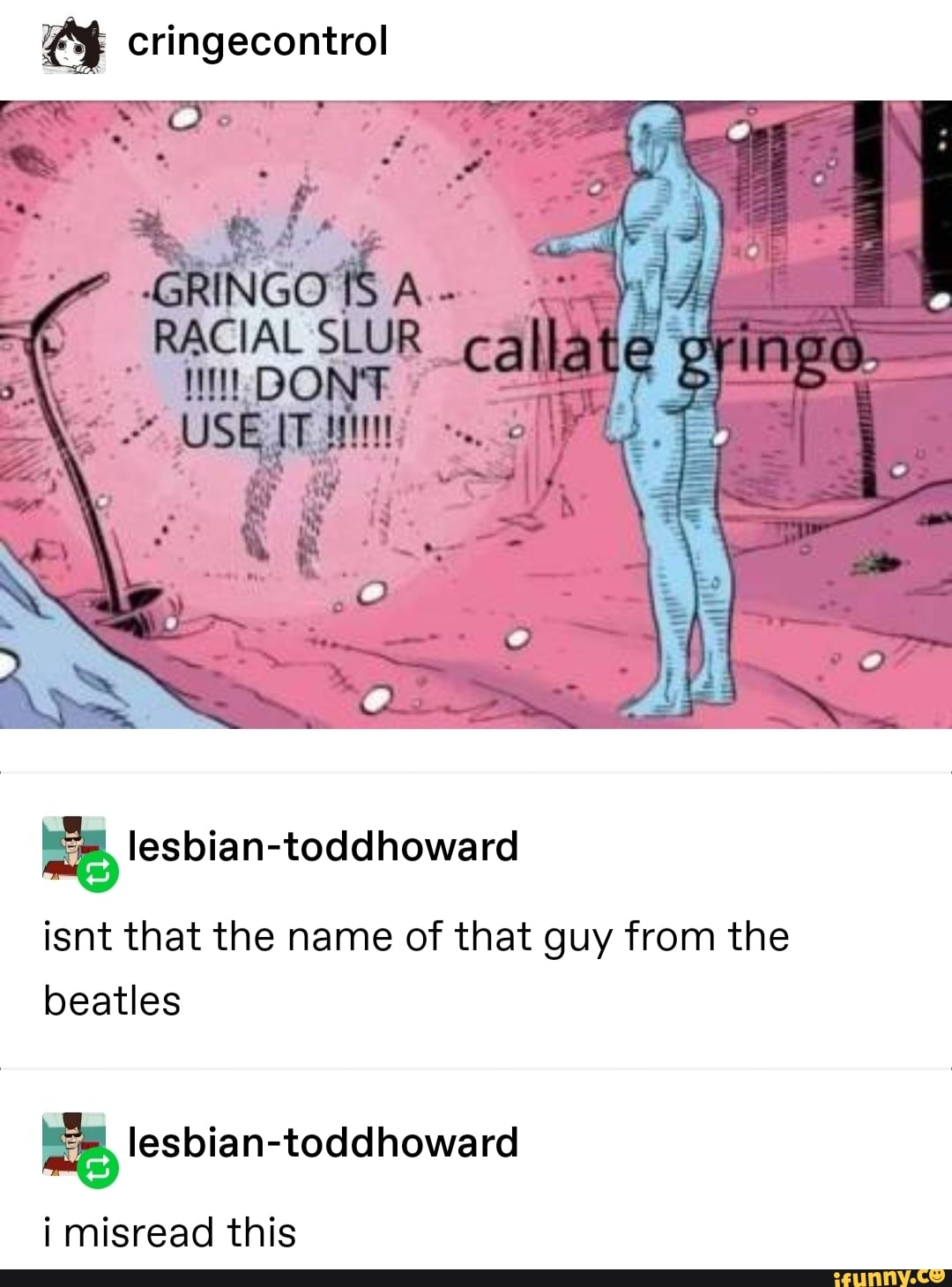 cringecontrol
GRINGO
USE
ll
lesbian-toddhoward
isnt that the name of that guy from the beatles
i misread this