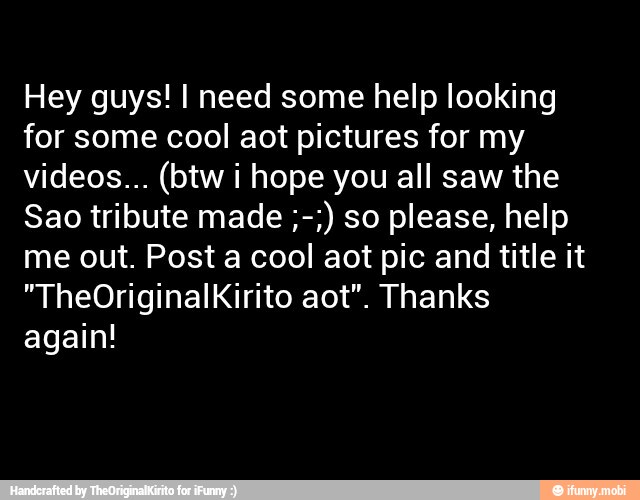 Hey guys! I need some help looking
for some cool aot pictures for my
videos... (btw i hope you all saw the
Sao tribute made so please, help
me out. Post a cool aot pic and title it
"TheOriginalKirito aot". Thanks
again!