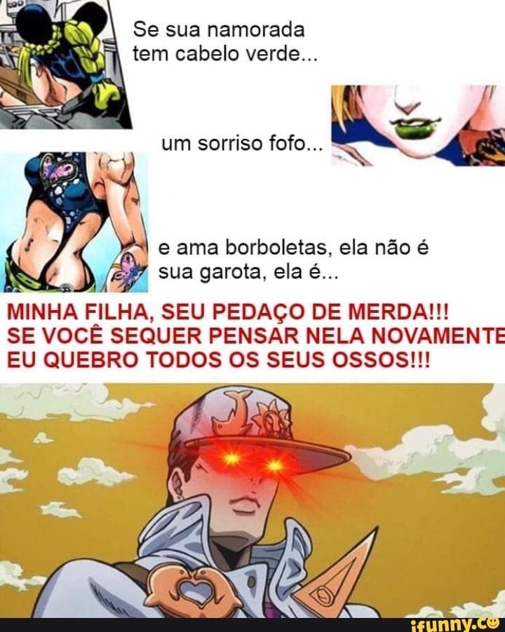 Se sua namorada
tem cabelo verde...
7
um sorriso fofo...
e ama borboletas, ela não é
MINHA FILHA, SEU PEDAÇO DE MERDA!!!
SE VOCÊ SEQUER PENSAR NELA NOVAMENTE
EU QUEBRO TODOS OS SEUS OSSOS!!!