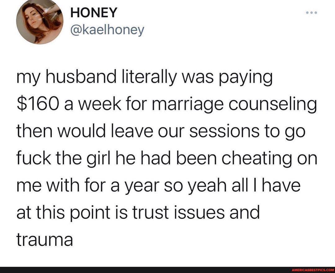 my husband literally was paying
$160 a week for marriage counseling then would leave our sessions to go fuck the girl he had been cheating on me with for a year so yeah all I have at this point is trust issues and trauma